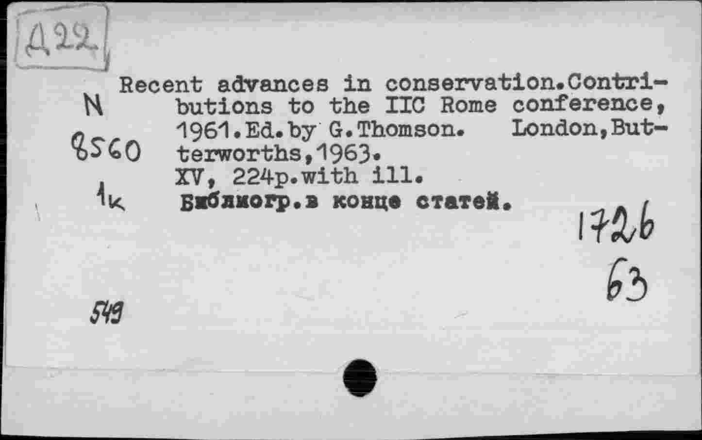 ﻿H
Recent advances in conservation. Contri butions to the IIC Rome conference
ÎSCO	1961•Ed.by G.Thomson.	London,But terworths,1963«
к	XV, 224p.with ill. Бяблмогр.в конце статеМ.	. t I Hb